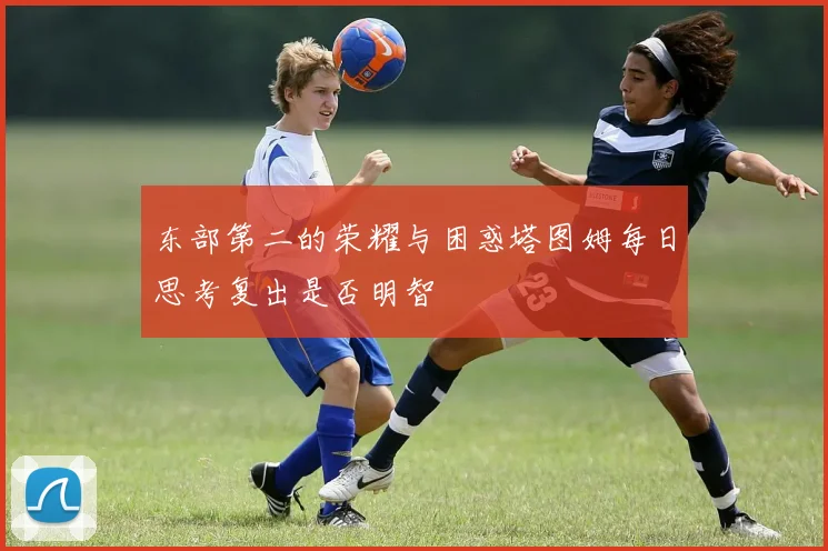 东部第二的荣耀与困惑塔图姆每日思考复出是否明智