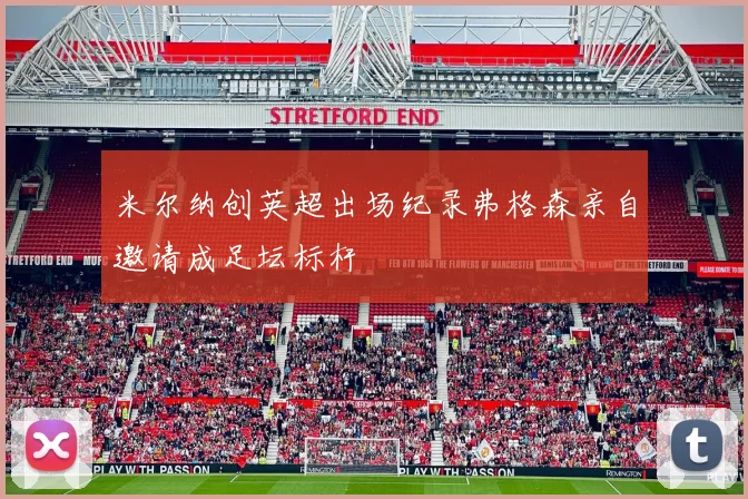 米尔纳创英超出场纪录弗格森亲自邀请成足坛标杆