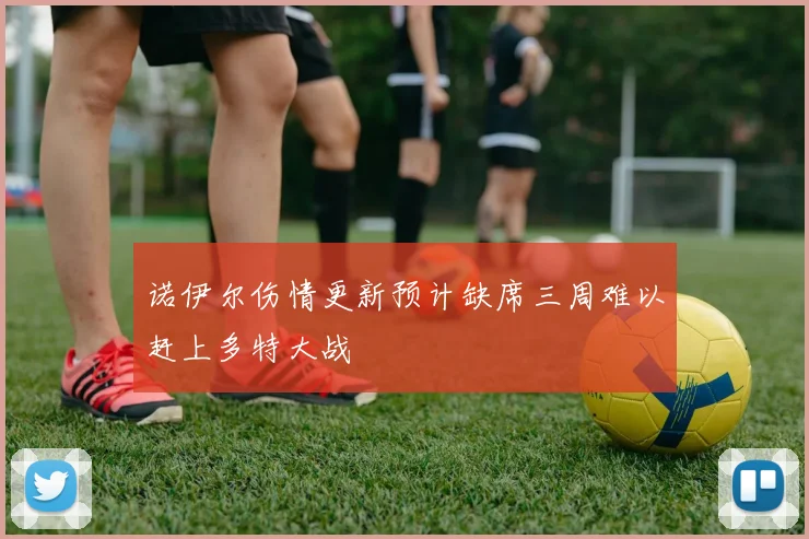 诺伊尔伤情更新预计缺席三周难以赶上多特大战