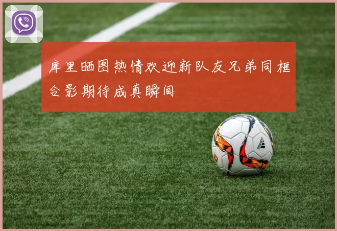 库里晒图热情欢迎新队友兄弟同框合影期待成真瞬间