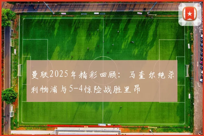 曼联2025年精彩回顾：马奎尔绝杀利物浦与5-4惊险战胜里昂