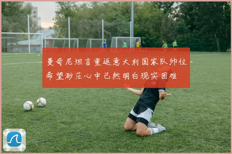 曼奇尼坦言重返意大利国家队帅位希望渺茫心中已然明白现实困难