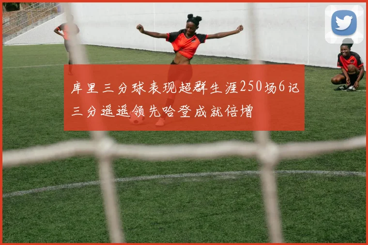 库里三分球表现超群生涯250场6记三分遥遥领先哈登成就倍增
