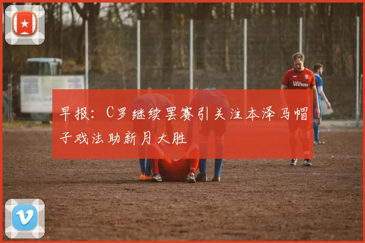 早报：C罗继续罢赛引关注本泽马帽子戏法助新月大胜