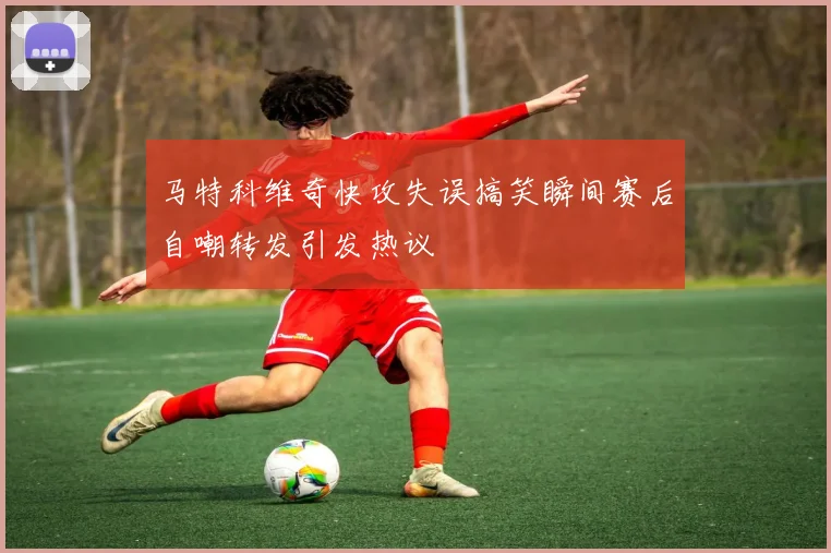 马特科维奇快攻失误搞笑瞬间赛后自嘲转发引发热议