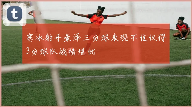 寒冰射手豪泽三分球表现不佳仅得3分球队战绩堪忧