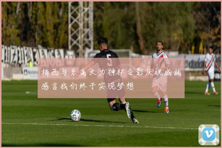 梅西与乐高大力神杯合影庆祝成就感言我们终于实现梦想