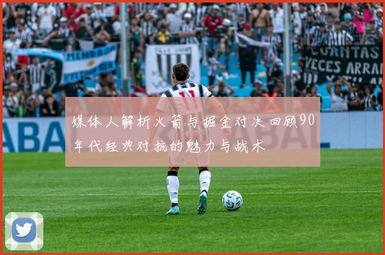 媒体人解析火箭与掘金对决回顾90年代经典对抗的魅力与战术