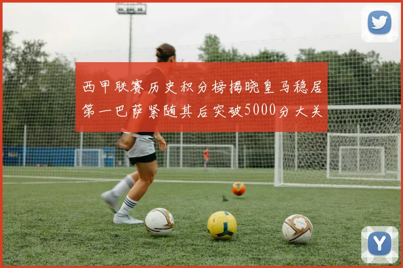 西甲联赛历史积分榜揭晓皇马稳居第一巴萨紧随其后突破5000分大关