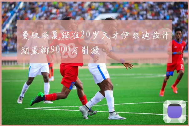 曼联明夏瞄准20岁天才伊尔迪兹计划豪掷9000万引援