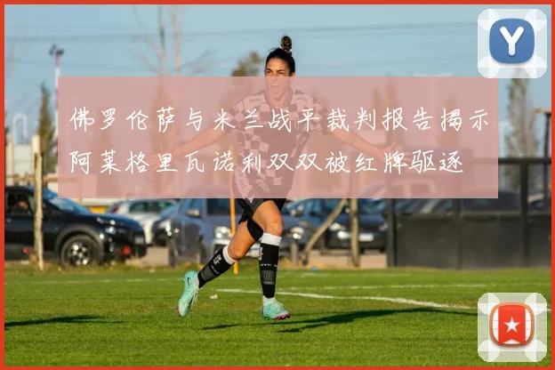 佛罗伦萨与米兰战平裁判报告揭示阿莱格里瓦诺利双双被红牌驱逐
