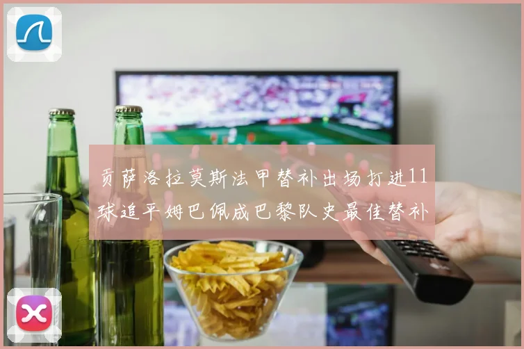 贡萨洛拉莫斯法甲替补出场打进11球追平姆巴佩成巴黎队史最佳替补射手
