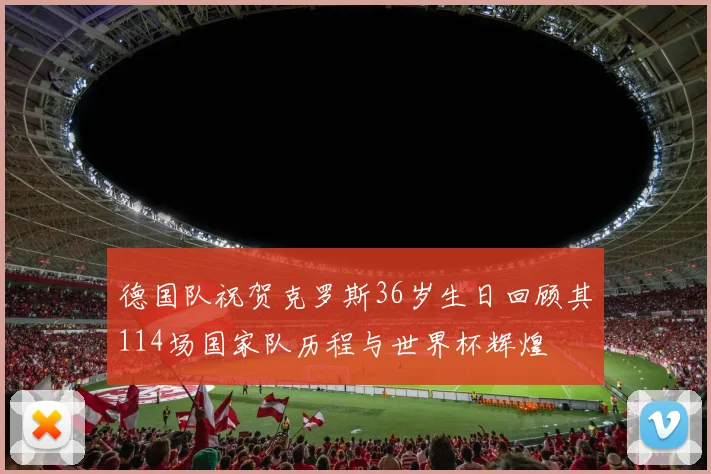 德国队祝贺克罗斯36岁生日回顾其114场国家队历程与世界杯辉煌