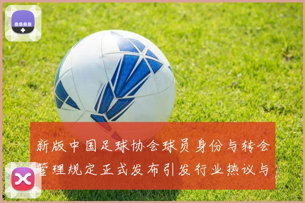 新版中国足球协会球员身份与转会管理规定正式发布引发行业热议与期待