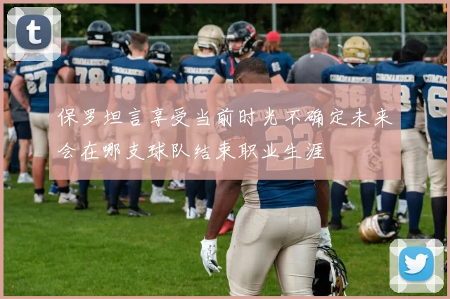 保罗坦言享受当前时光不确定未来会在哪支球队结束职业生涯