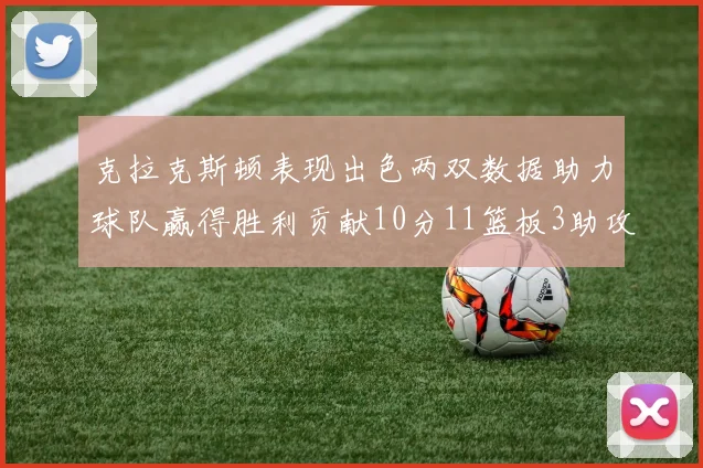 克拉克斯顿表现出色两双数据助力球队赢得胜利贡献10分11篮板3助攻2盖帽