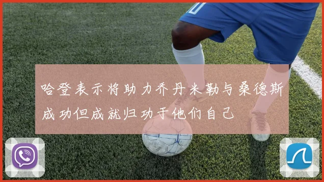 哈登表示将助力乔丹米勒与桑德斯成功但成就归功于他们自己