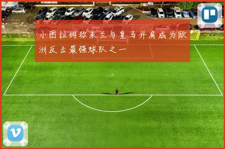 小图拉姆称米兰与皇马并肩成为欧洲反击最强球队之一