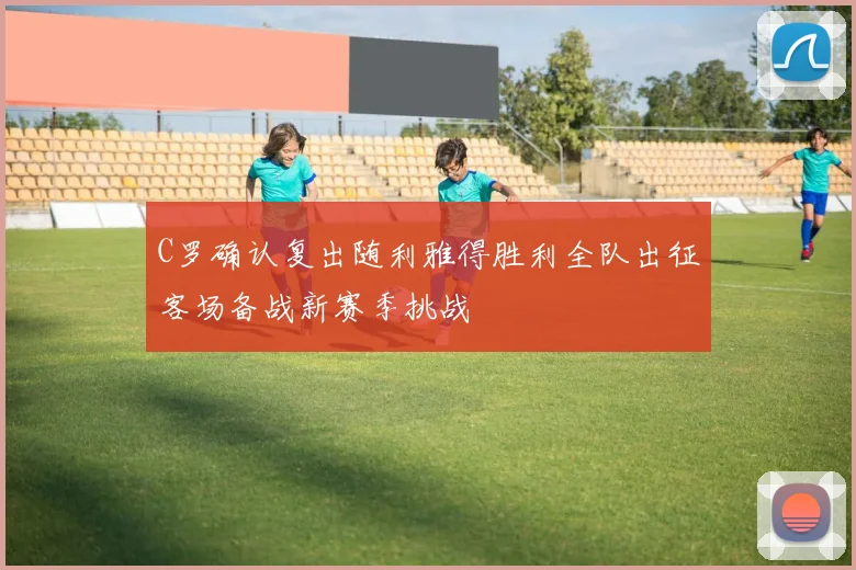 C罗确认复出随利雅得胜利全队出征客场备战新赛季挑战