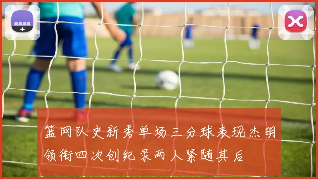 篮网队史新秀单场三分球表现杰明领衔四次创纪录两人紧随其后