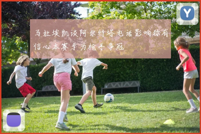 马杜埃凯谈阿尔特塔电话影响称有信心本赛季为枪手争冠