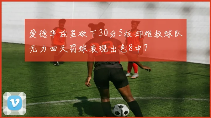 爱德华兹虽砍下30分5板却难救球队无力回天罚球表现出色8中7