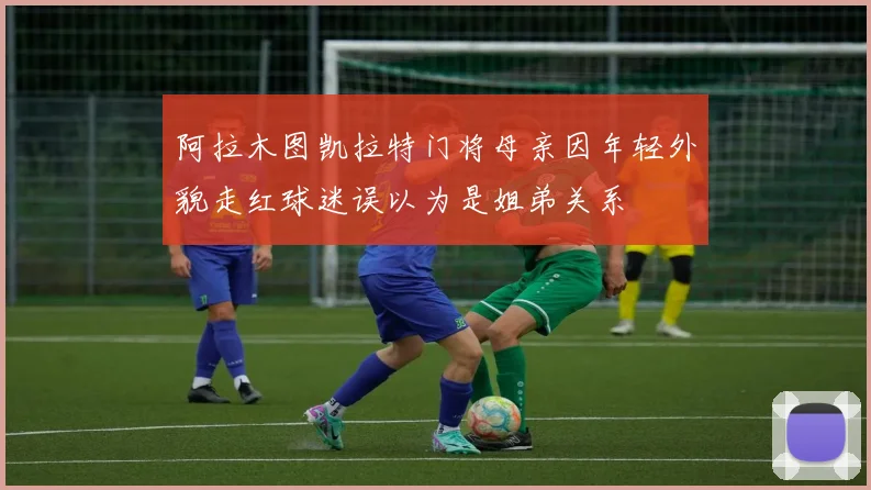 阿拉木图凯拉特门将母亲因年轻外貌走红球迷误以为是姐弟关系