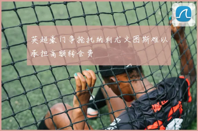 英超豪门争抢托纳利尤文图斯难以承担高额转会费
