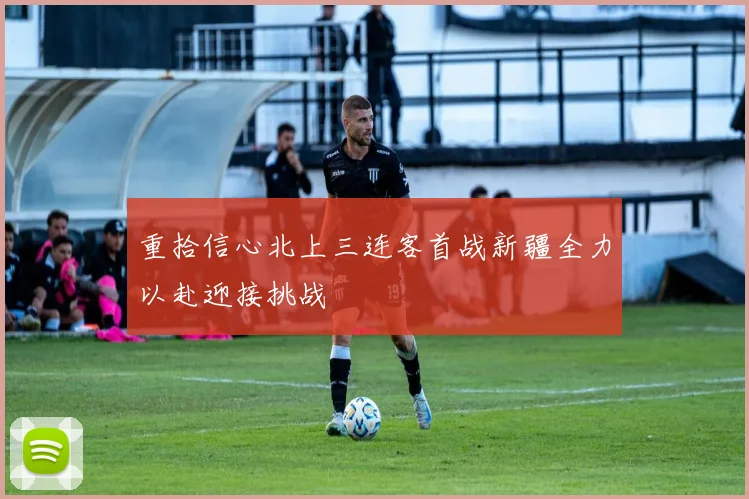 重拾信心北上三连客首战新疆全力以赴迎接挑战