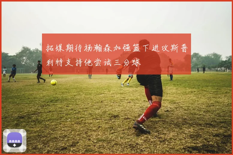 拓媒期待杨瀚森加强篮下进攻斯普利特支持他尝试三分球
