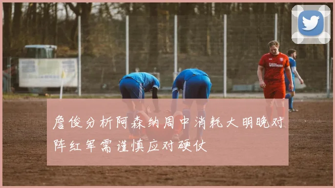 詹俊分析阿森纳周中消耗大明晚对阵红军需谨慎应对硬仗