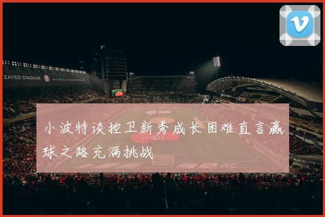 小波特谈控卫新秀成长困难直言赢球之路充满挑战