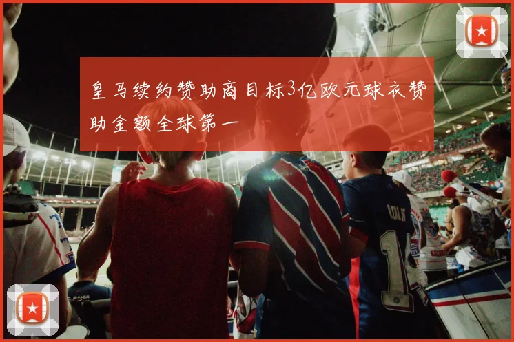 皇马续约赞助商目标3亿欧元球衣赞助金额全球第一