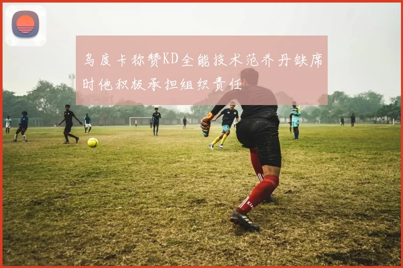乌度卡称赞KD全能技术范乔丹缺席时他积极承担组织责任