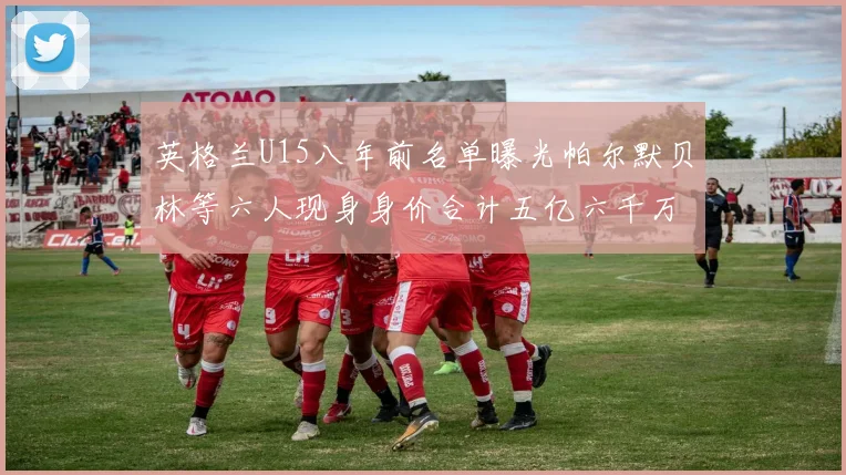 英格兰U15八年前名单曝光帕尔默贝林等六人现身身价合计五亿六千万