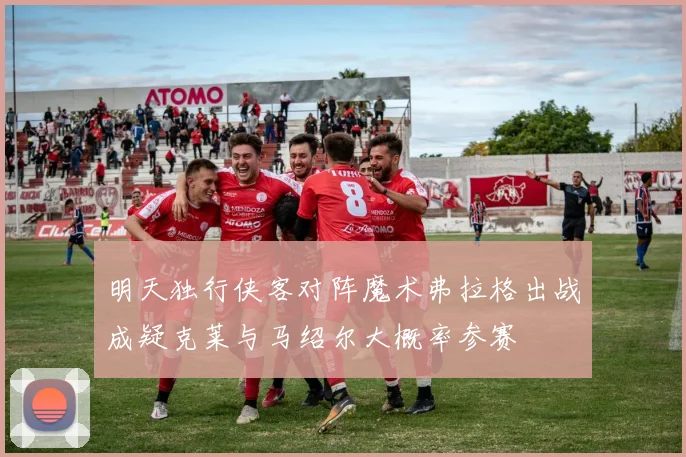 明天独行侠客对阵魔术弗拉格出战成疑克莱与马绍尔大概率参赛