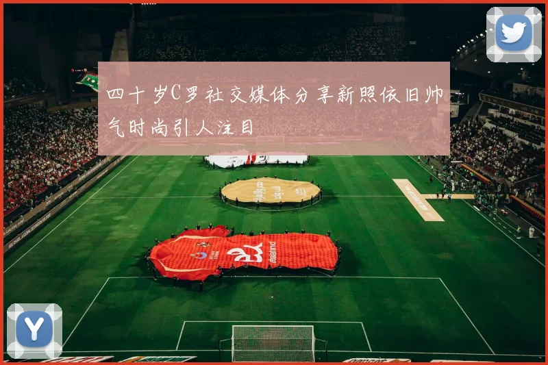 四十岁C罗社交媒体分享新照依旧帅气时尚引人注目