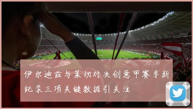 伊尔迪兹与莱切对决创意甲赛季新纪录三项关键数据引关注