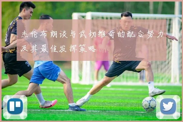 杰伦布朗谈与武切维奇的配合努力及其最佳发挥策略