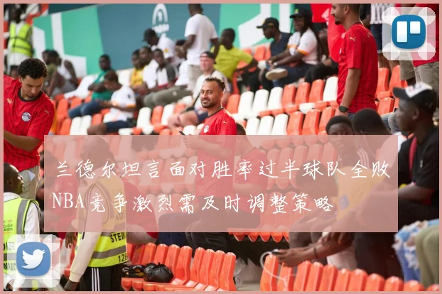 兰德尔坦言面对胜率过半球队全败NBA竞争激烈需及时调整策略
