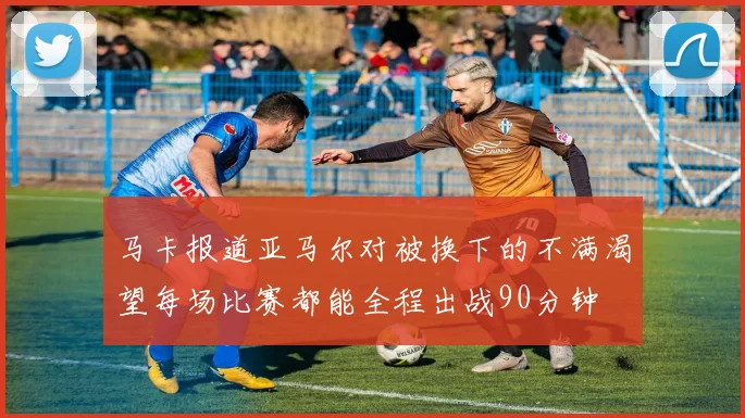马卡报道亚马尔对被换下的不满渴望每场比赛都能全程出战90分钟