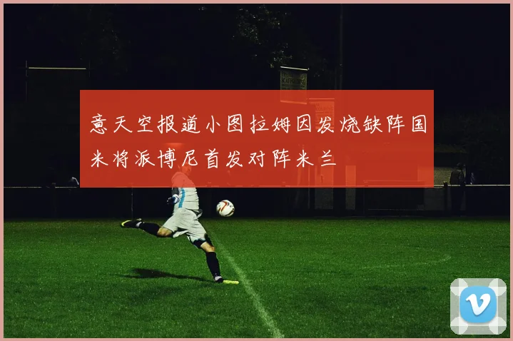 意天空报道小图拉姆因发烧缺阵国米将派博尼首发对阵米兰