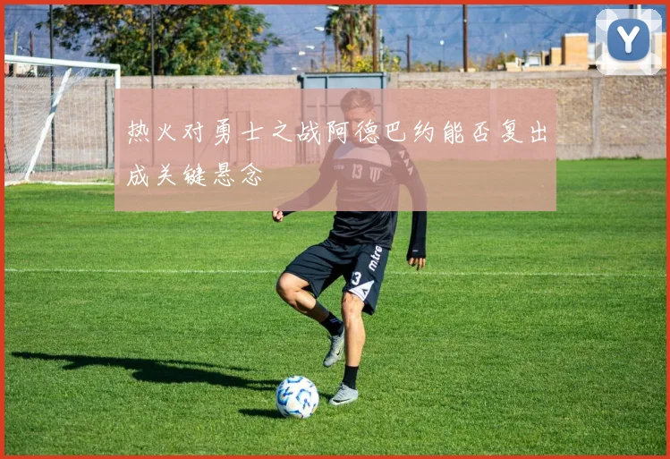 热火对勇士之战阿德巴约能否复出成关键悬念