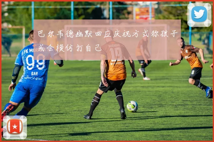 巴尔韦德幽默回应庆祝方式称孩子或会模仿打自己