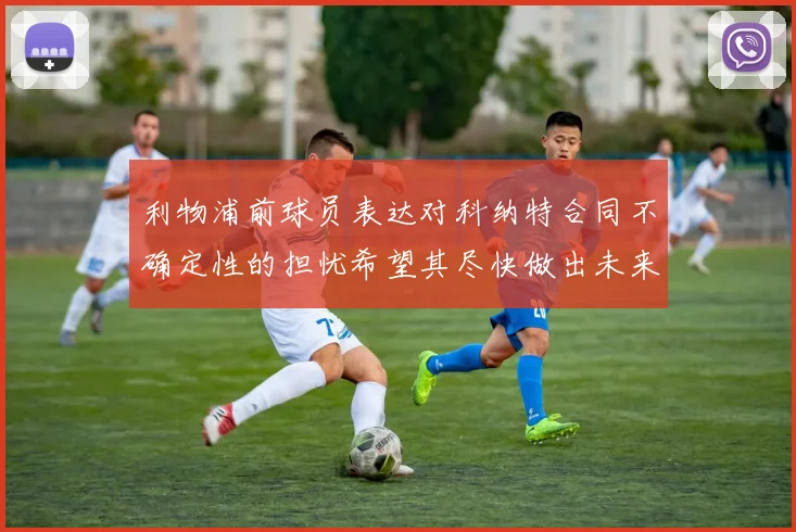 利物浦前球员表达对科纳特合同不确定性的担忧希望其尽快做出未来决定