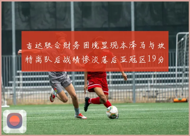 吉达联合财务困境显现本泽马与坎特离队后战绩惨淡落后亚冠区19分
