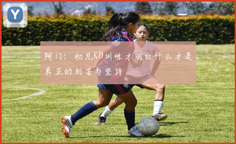阿门：初见KD训练才明白什么才是真正的刻苦与坚持