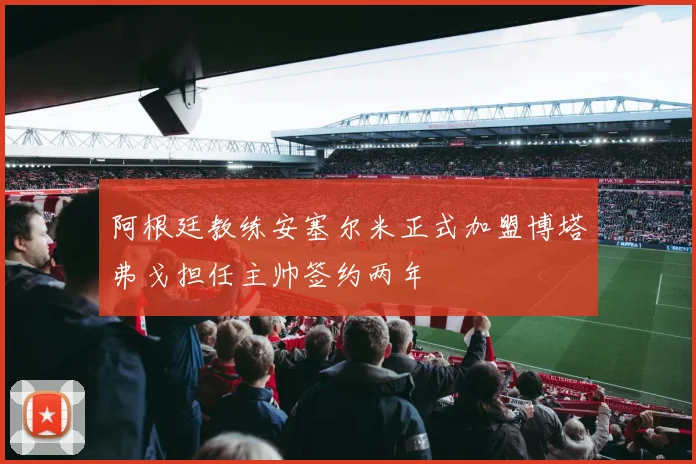 阿根廷教练安塞尔米正式加盟博塔弗戈担任主帅签约两年